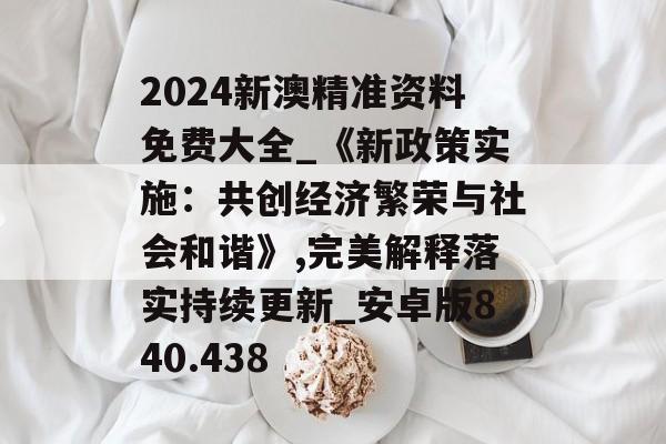 2024新澳精準(zhǔn)資料免費(fèi)大全_《新政策實(shí)施：共創(chuàng)經(jīng)濟(jì)繁榮與社會(huì)和諧》,完美解釋落實(shí)持續(xù)更新_安卓版840.438